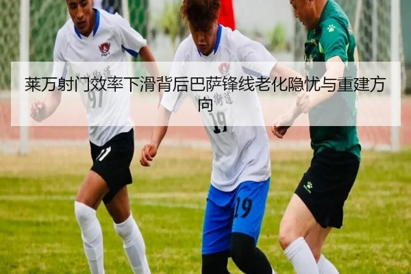 莱万射门效率下滑背后巴萨锋线老化隐忧与重建方向