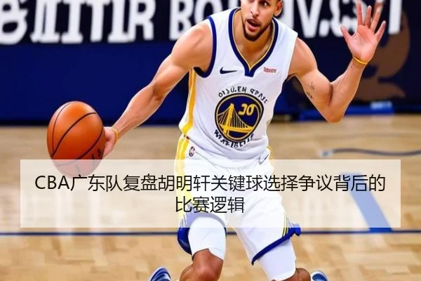 CBA广东队复盘胡明轩关键球选择争议背后的比赛逻辑