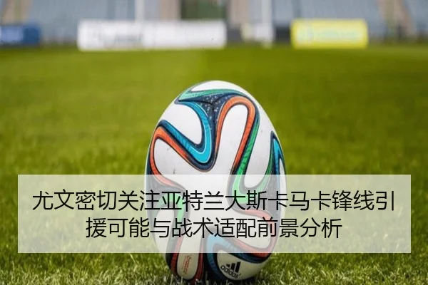 尤文密切关注亚特兰大斯卡马卡锋线引援可能与战术适配前景分析 - kaiyun
