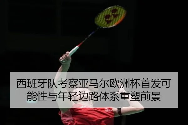 西班牙队考察亚马尔欧洲杯首发可能性与年轻边路体系重塑前景 - kaiyun