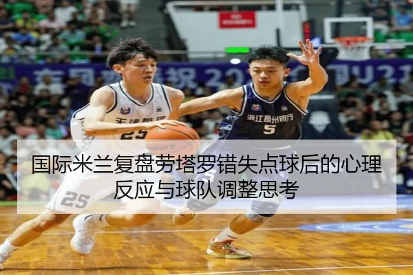 国际米兰复盘劳塔罗错失点球后的心理反应与球队调整思考 - kaiyun
