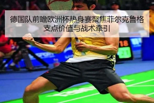 德国队前瞻欧洲杯热身赛聚焦菲尔克鲁格支点价值与战术牵引 - kaiyun